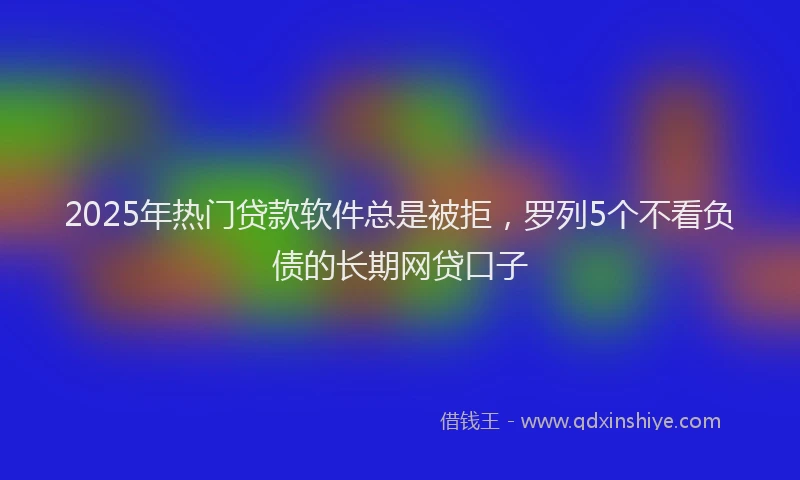 2025年热门贷款软件总是被拒，罗列5个不看负债的长期网贷口子