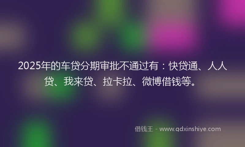 2025年的车贷分期审批不通过有：快贷通、人人贷、我来贷、拉卡拉、微博借钱等。