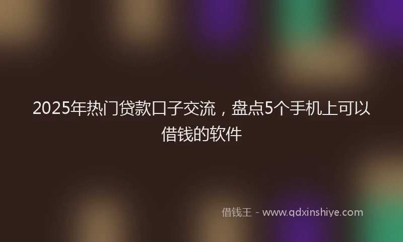 2025年热门贷款口子交流，盘点5个手机上可以借钱的软件