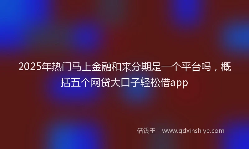 2025年热门马上金融和来分期是一个平台吗，概括五个网贷大口子轻松借app