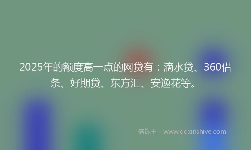 2025年的额度高一点的网贷有：滴水贷、360借条、好期贷、东方汇、安逸花等。