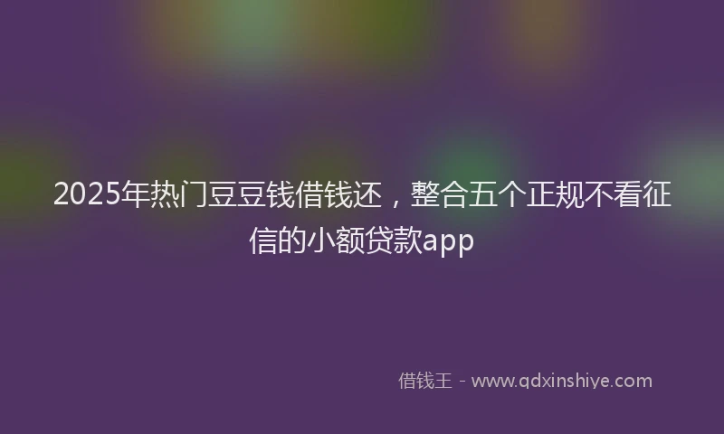 2025年热门豆豆钱借钱还，整合五个正规不看征信的小额贷款app