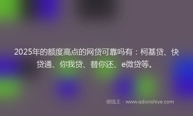 2025年的额度高点的网贷可靠吗有：柯基贷、快贷通、你我贷、替你还、e微贷等。