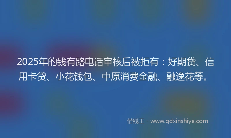 2025年的钱有路电话审核后被拒有：好期贷、信用卡贷、小花钱包、中原消费金融、融逸花等。