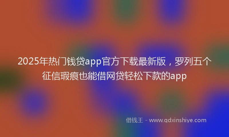 2025年热门钱贷app官方下载最新版，罗列五个征信瑕疵也能借网贷轻松下款的app