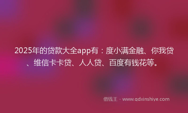 2025年的贷款大全app有：度小满金融、你我贷、维信卡卡贷、人人贷、百度有钱花等。