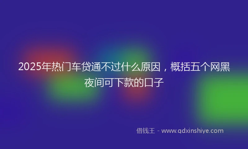 2025年热门车贷通不过什么原因，概括五个网黑夜间可下款的口子