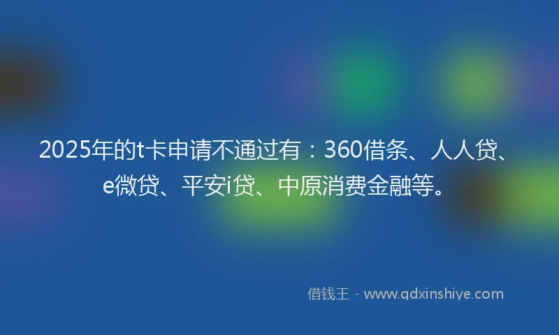 2025年的t卡申请不通过有：360借条、人人贷、e微贷、平安i贷、中原消费金融等。