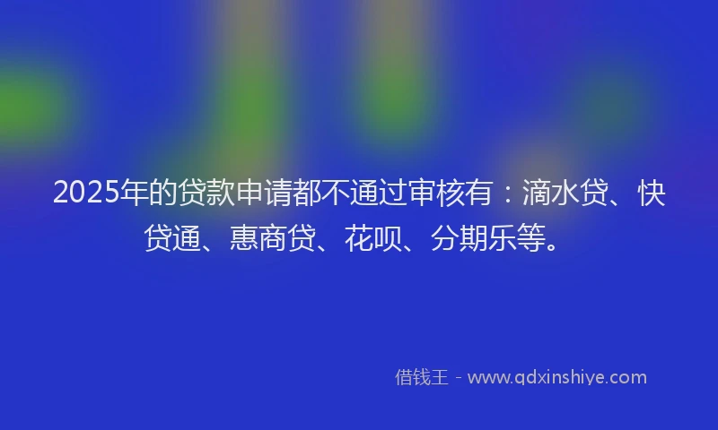 2025年的贷款申请都不通过审核有：滴水贷、快贷通、惠商贷、花呗、分期乐等。