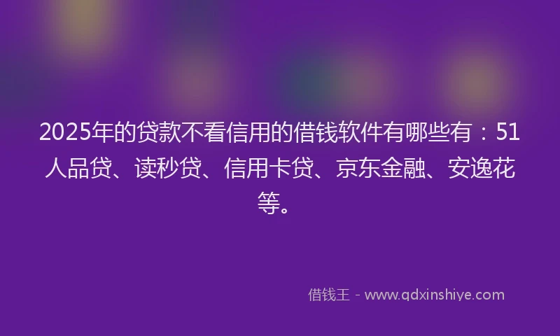 2025年的贷款不看信用的借钱软件有哪些有：51人品贷、读秒贷、信用卡贷、京东金融、安逸花等。