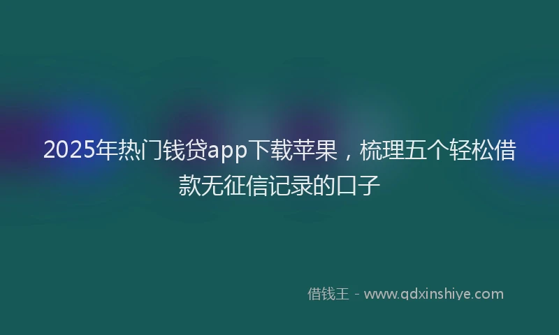 2025年热门钱贷app下载苹果，梳理五个轻松借款无征信记录的口子