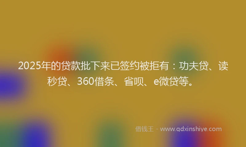 2025年的贷款批下来已签约被拒有:功夫贷、读秒贷、360借条、省呗、e微贷等。