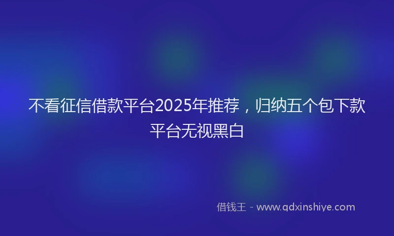 不看征信借款平台2025年推荐，归纳五个包下款平台无视黑白