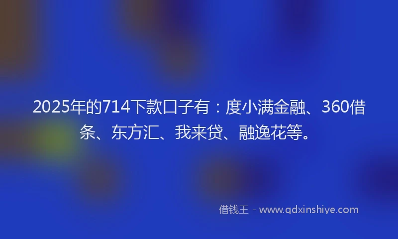 2025年的714下款口子有：度小满金融、360借条、东方汇、我来贷、融逸花等。
