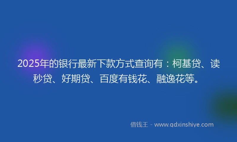 2025年的银行最新下款方式查询有：柯基贷、读秒贷、好期贷、百度有钱花、融逸花等。