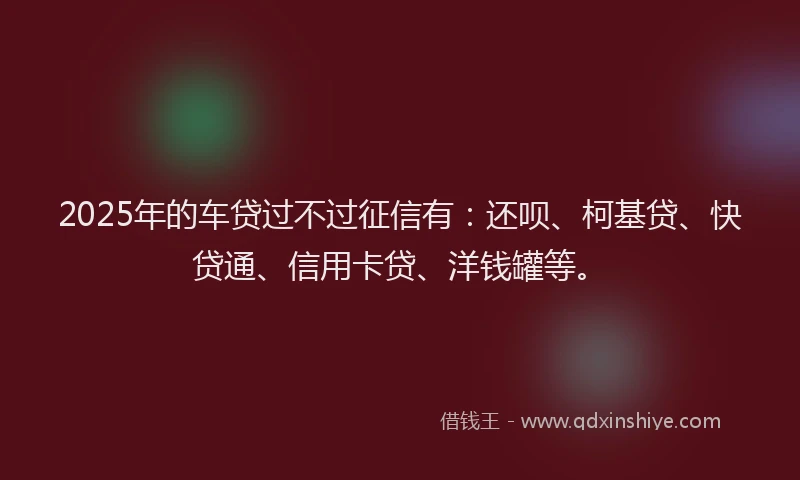 2025年的车贷过不过征信有:还呗、柯基贷、快贷通、信用卡贷、洋钱罐等。