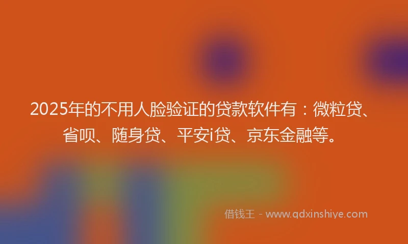 2025年的不用人脸验证的贷款软件有：微粒贷、省呗、随身贷、平安i贷、京东金融等。