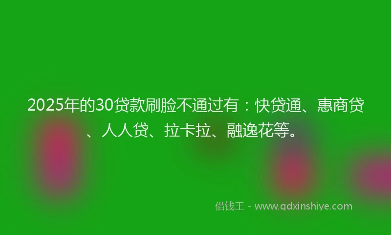 2025年的30贷款刷脸不通过有：快贷通、惠商贷、人人贷、拉卡拉、融逸花等。