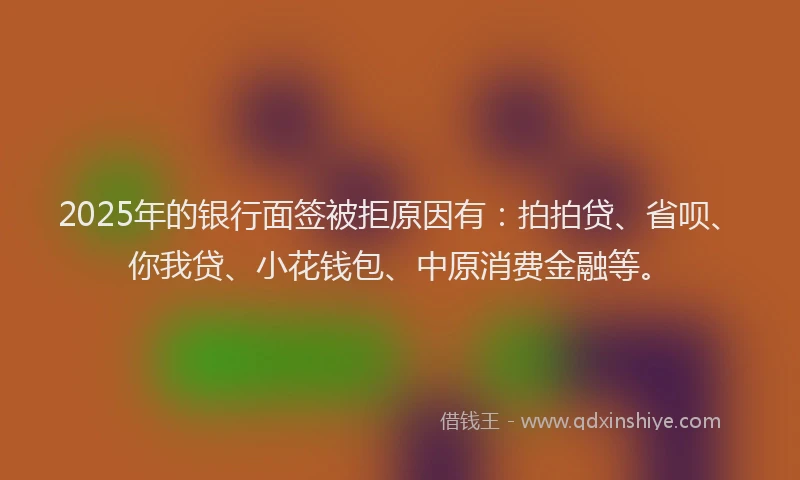 2025年的银行面签被拒原因有：拍拍贷、省呗、你我贷、小花钱包、中原消费金融等。