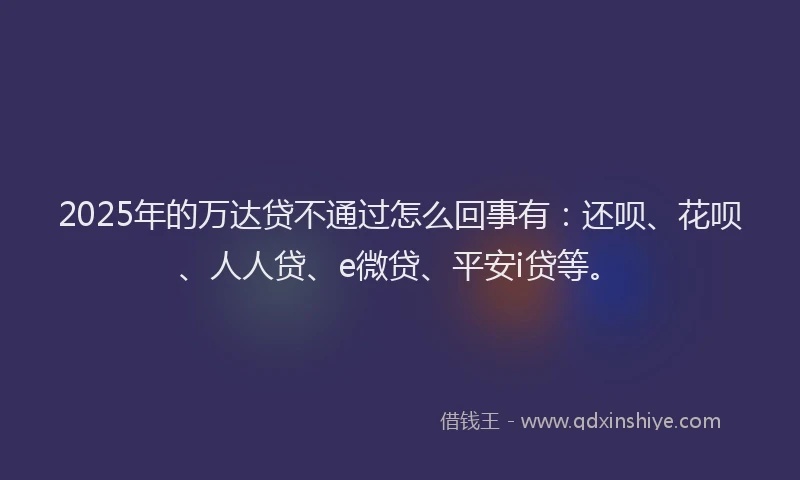 2025年的万达贷不通过怎么回事有：还呗、花呗、人人贷、e微贷、平安i贷等。