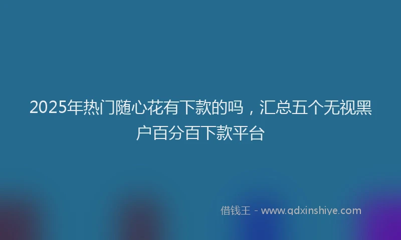 2025年热门随心花有下款的吗，汇总五个无视黑户百分百下款平台