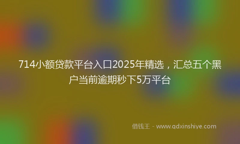 714小额贷款平台入口2025年精选，汇总五个黑户当前逾期秒下5万平台