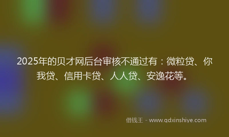 2025年的贝才网后台审核不通过有：微粒贷、你我贷、信用卡贷、人人贷、安逸花等。