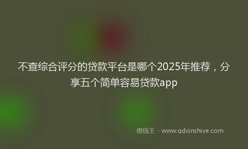 不查综合评分的贷款平台是哪个2025年推荐，分享五个简单容易贷款app