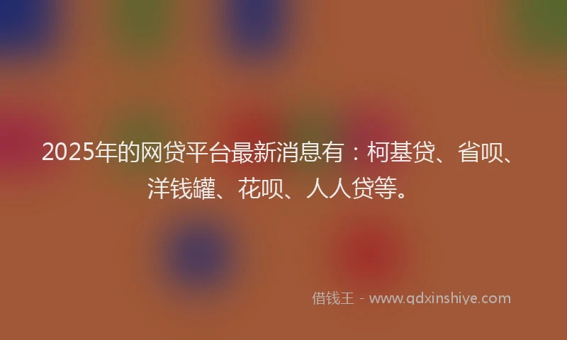 2025年的网贷平台最新消息有：柯基贷、省呗、洋钱罐、花呗、人人贷等。