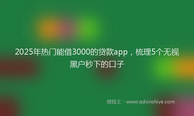 2025年热门能借3000的贷款app，梳理5个无视黑户秒下的口子