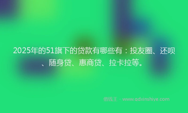 2025年的51旗下的贷款有哪些有：投友圈、还呗、随身贷、惠商贷、拉卡拉等。
