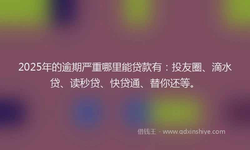 2025年的逾期严重哪里能贷款有：投友圈、滴水贷、读秒贷、快贷通、替你还等。