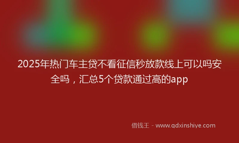 2025年热门车主贷不看征信秒放款线上可以吗安全吗，汇总5个贷款通过高的app