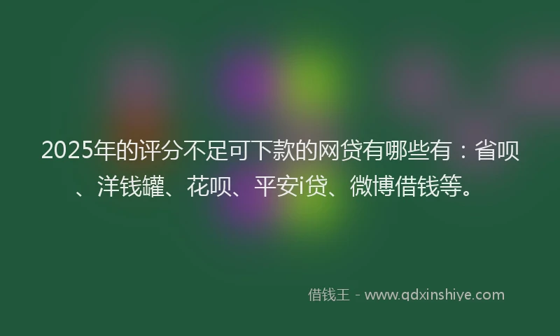 2025年的评分不足可下款的网贷有哪些有：省呗、洋钱罐、花呗、平安i贷、微博借钱等。