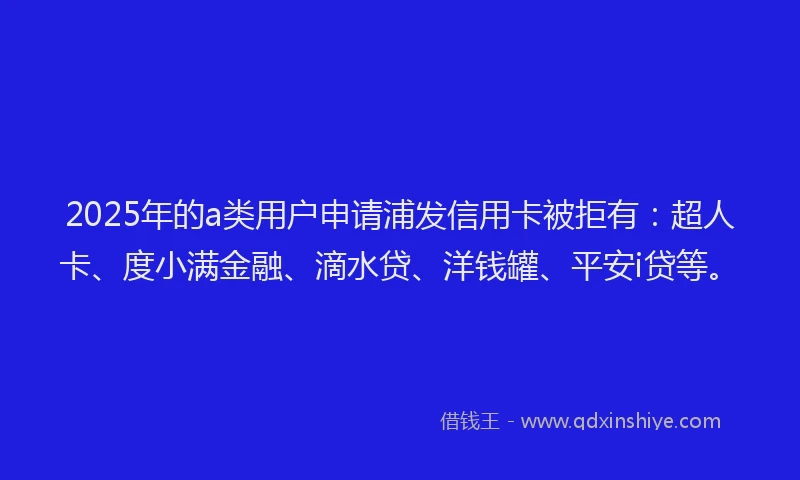 2025年的a类用户申请浦发信用卡被拒有：超人卡、度小满金融、滴水贷、洋钱罐、平安i贷等。