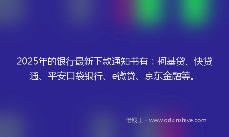2025年的银行最新下款通知书有：柯基贷、快贷通、平安口袋银行、e微贷、京东金融等。