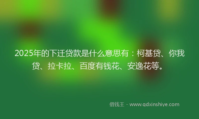 2025年的下迁贷款是什么意思有：柯基贷、你我贷、拉卡拉、百度有钱花、安逸花等。