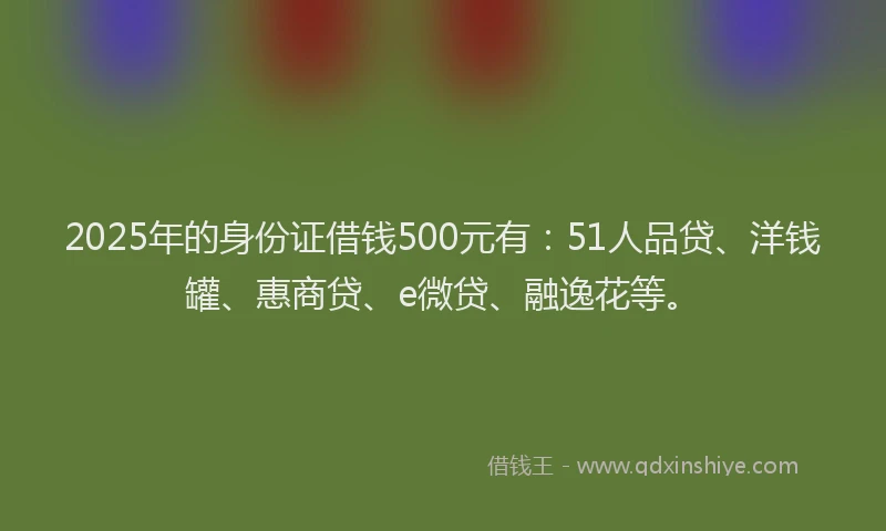 2025年的身份证借钱500元有：51人品贷、洋钱罐、惠商贷、e微贷、融逸花等。