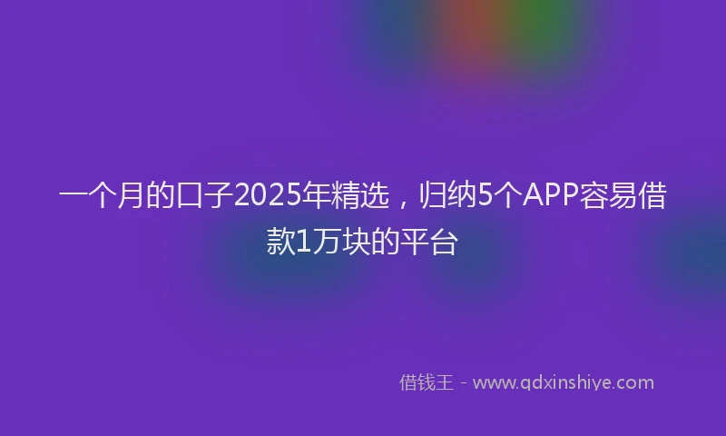 一个月的口子2025年精选，归纳5个APP容易借款1万块的平台