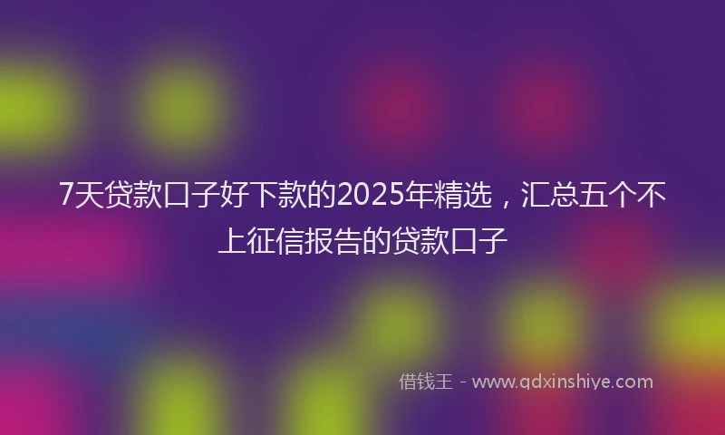 7天贷款口子好下款的2025年精选，汇总五个不上征信报告的贷款口子