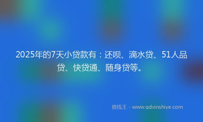 2025年的7天小贷款有：还呗、滴水贷、51人品贷、快贷通、随身贷等。