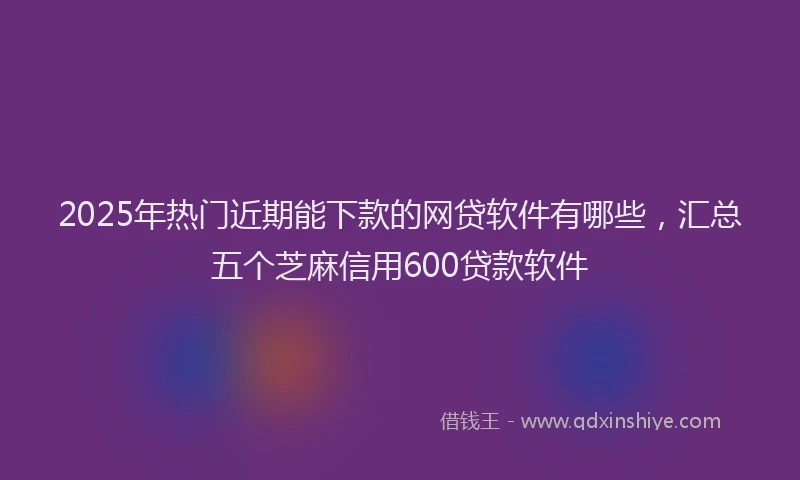 2025年热门近期能下款的网贷软件有哪些，汇总五个芝麻信用600贷款软件