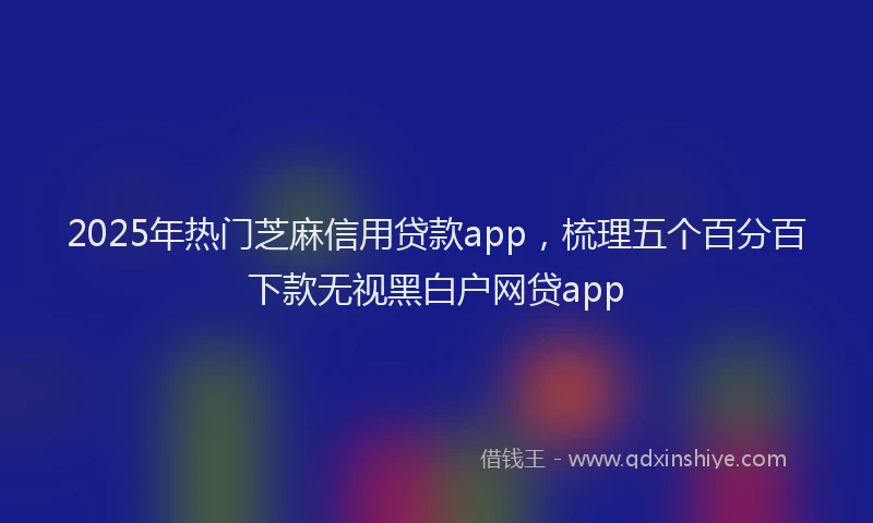 2025年热门芝麻信用贷款app，梳理五个百分百下款无视黑白户网贷app