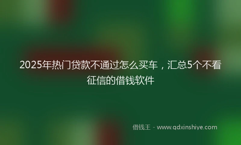 2025年热门贷款不通过怎么买车，汇总5个不看征信的借钱软件