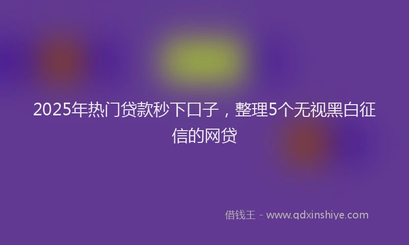 2025年热门贷款秒下口子，整理5个无视黑白征信的网贷