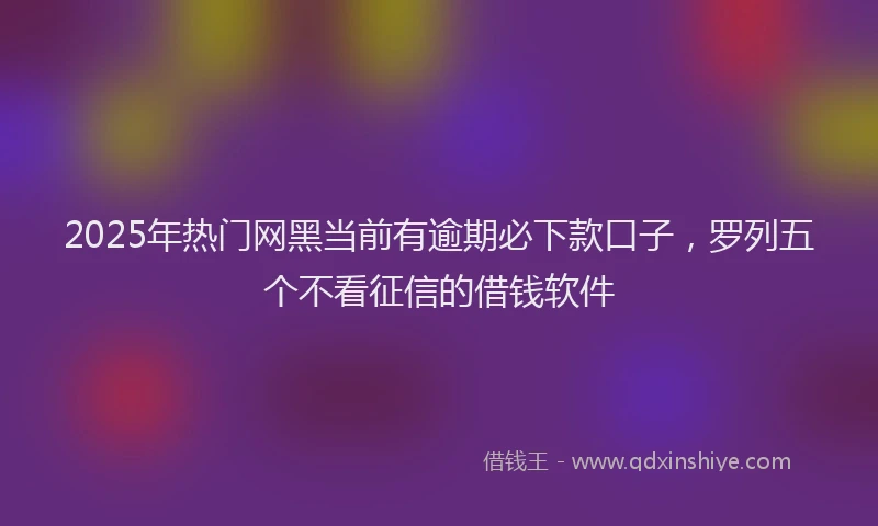 2025年热门网黑当前有逾期必下款口子，罗列五个不看征信的借钱软件