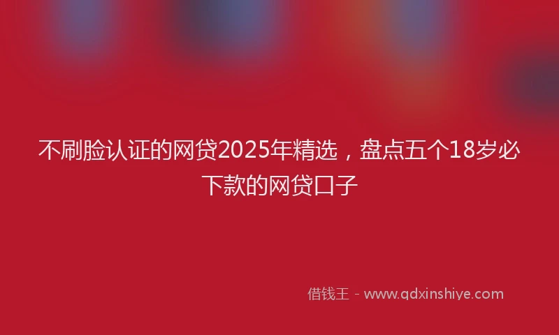 不刷脸认证的网贷2025年精选，盘点五个18岁必下款的网贷口子