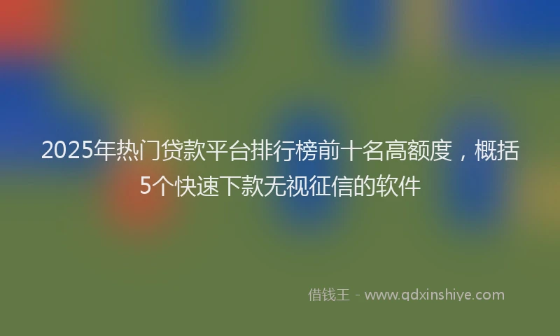 2025年热门贷款平台排行榜前十名高额度，概括5个快速下款无视征信的软件