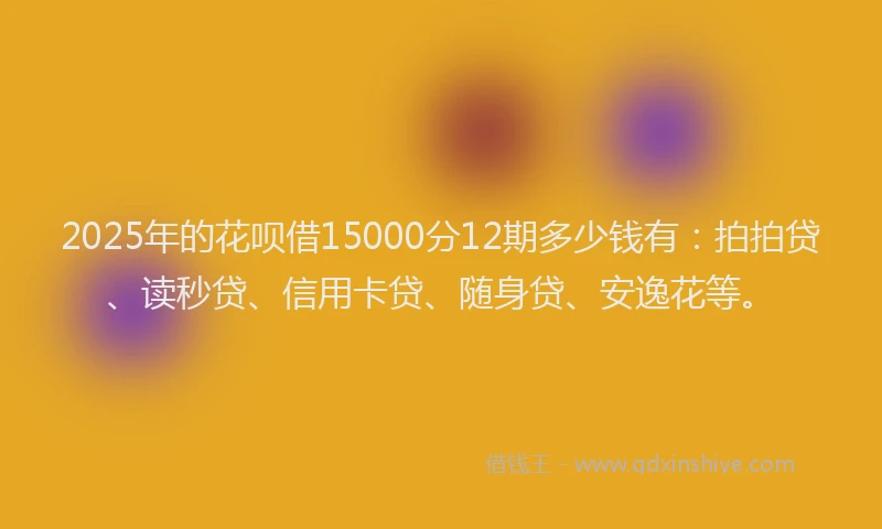 2025年的花呗借15000分12期多少钱有：拍拍贷、读秒贷、信用卡贷、随身贷、安逸花等。