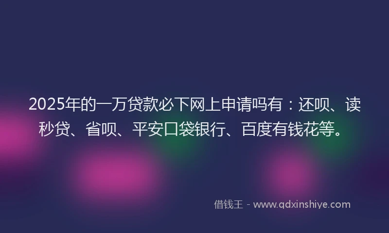 2025年的一万贷款必下网上申请吗有：还呗、读秒贷、省呗、平安口袋银行、百度有钱花等。